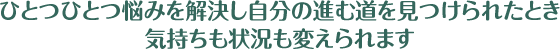 ひとつひとつ悩みを解決し自分の進む道を見つけられたとき気持ちも状況も変えられます